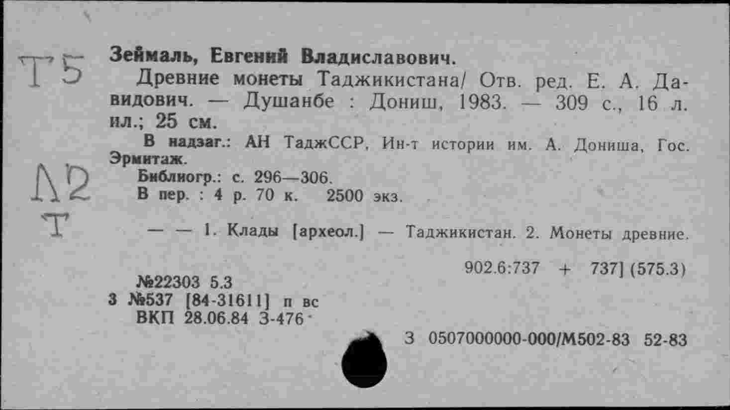 ﻿Зеймаль, Евгений Владиславович.
Древние монеты Таджикистана/ Отв. ред. Е. А. Давидович. — Душанбе : Дониш, 1983. — 309 с., 16 л. ил.; 25 см.
В надзаг.: АН ТаджССР, Ин-т истории им. А. Дониша, Гос. Эрмитаж.
Библиогр.: с. 296—306.
В пер. : 4 р. 70 к. 2500 экз.
— — 1. Клады [археол.]
Таджикистан. 2. Монеты древние.
№22303 5.3
3 №537 [84-31611] п вс ВКП 28.06.84 3-476'
902.6:737 + 737] (575.3)
3 0507000000-000/М502-83 52-83